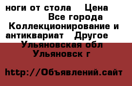 ноги от стола. › Цена ­ 12 000 - Все города Коллекционирование и антиквариат » Другое   . Ульяновская обл.,Ульяновск г.